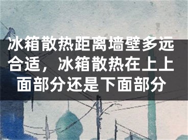 冰箱散热距离墙壁多远合适，冰箱散热在上上面部分还是下面部分