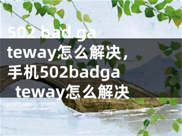 502 bad gateway怎么解决，手机502badgateway怎么解决