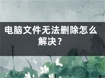 电脑文件无法删除怎么解决？