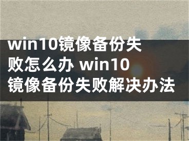 win10镜像备份失败怎么办 win10镜像备份失败解决办法