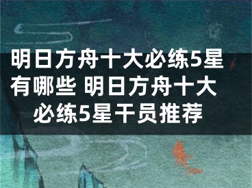 明日方舟十大必练5星有哪些 明日方舟十大必练5星干员推荐