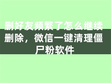删好友频繁了怎么继续删除，微信一键清理僵尸粉软件