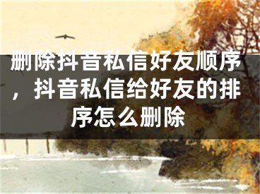 删除抖音私信好友顺序，抖音私信给好友的排序怎么删除