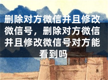 删除对方微信并且修改微信号，删除对方微信并且修改微信号对方能看到吗 