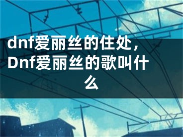 dnf爱丽丝的住处，Dnf爱丽丝的歌叫什么