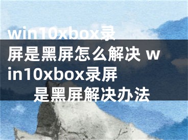win10xbox录屏是黑屏怎么解决 win10xbox录屏是黑屏解决办法