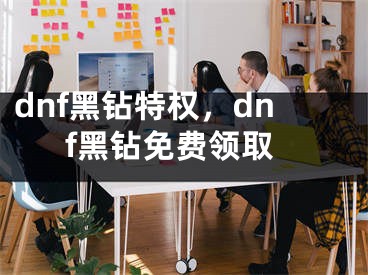 dnf黑钻特权，dnf黑钻免费领取
