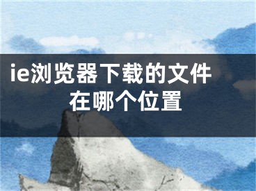 ie浏览器下载的文件在哪个位置