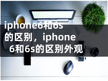 iphone6和6s的区别，iphone6和6s的区别外观