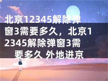 北京12345解除弹窗3需要多久，北京12345解除弹窗3需要多久 外地进京