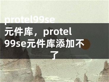 protel99se元件库，protel99se元件库添加不了