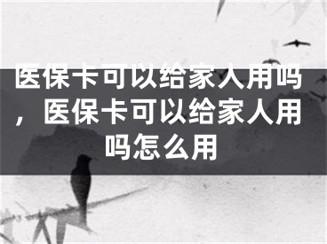 医保卡可以给家人用吗，医保卡可以给家人用吗怎么用