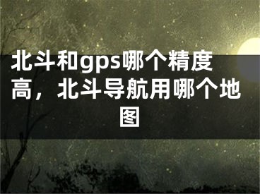 北斗和gps哪个精度高，北斗导航用哪个地图