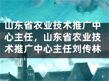 山东省农业技术推广中心主任，山东省农业技术推广中心主任刘传林