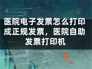 医院电子发票怎么打印成正规发票，医院自助发票打印机