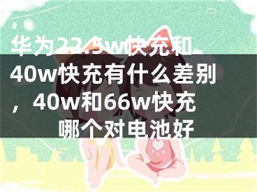 华为22.5w快充和40w快充有什么差别，40w和66w快充哪个对电池好