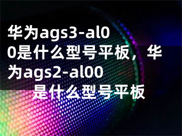 华为ags3-al00是什么型号平板，华为ags2-al00是什么型号平板