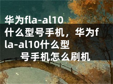 华为fla-al10什么型号手机，华为fla-al10什么型号手机怎么刷机