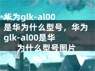 华为glk-al00是华为什么型号，华为glk-al00是华为什么型号图片