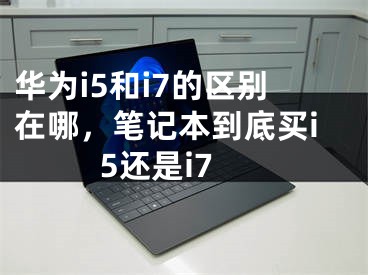 华为i5和i7的区别在哪，笔记本到底买i5还是i7