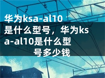 华为ksa-al10是什么型号，华为ksa-al10是什么型号多少钱