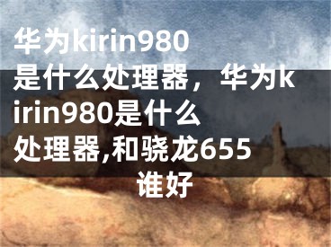 华为kirin980是什么处理器，华为kirin980是什么处理器,和骁龙655谁好