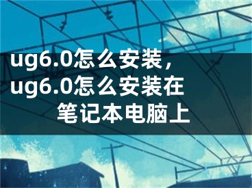 ug6.0怎么安装，ug6.0怎么安装在笔记本电脑上