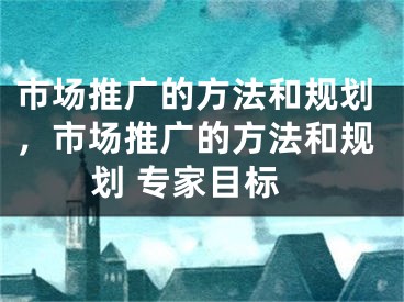 市场推广的方法和规划，市场推广的方法和规划 专家目标