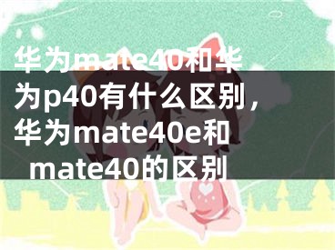 华为mate40和华为p40有什么区别，华为mate40e和mate40的区别