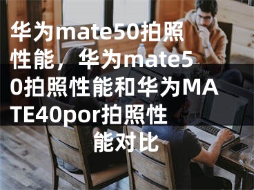 华为mate50拍照性能，华为mate50拍照性能和华为MATE40por拍照性能对比