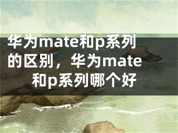华为mate和p系列的区别，华为mate和p系列哪个好
