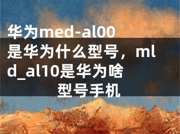 华为med-al00是华为什么型号，mld_al10是华为啥型号手机