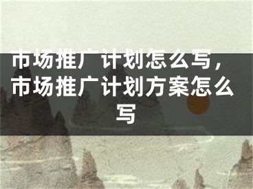 市场推广计划怎么写，市场推广计划方案怎么写 