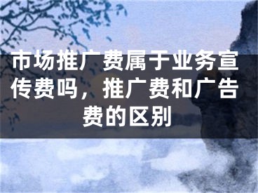 市场推广费属于业务宣传费吗，推广费和广告费的区别