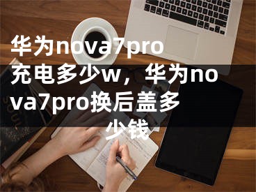 华为nova7pro充电多少w，华为nova7pro换后盖多少钱