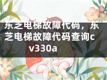 东芝电梯故障代码，东芝电梯故障代码查询cv330a