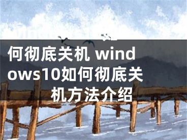 windows10如何彻底关机 windows10如何彻底关机方法介绍