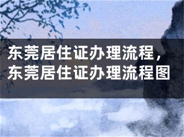 东莞居住证办理流程，东莞居住证办理流程图