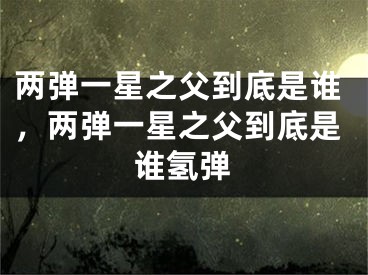 两弹一星之父到底是谁，两弹一星之父到底是谁氢弹