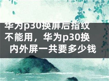 华为p30换屏后指纹不能用，华为p30换内外屏一共要多少钱