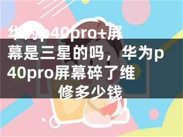 华为p40pro+屏幕是三星的吗，华为p40pro屏幕碎了维修多少钱
