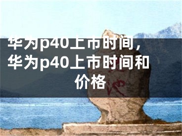 华为p40上市时间，华为p40上市时间和价格