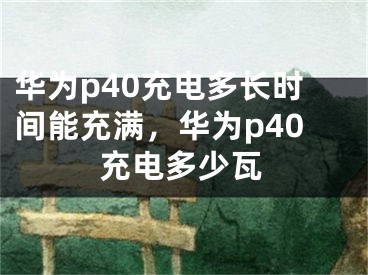 华为p40充电多长时间能充满，华为p40充电多少瓦