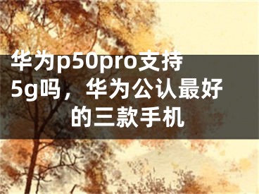 华为p50pro支持5g吗，华为公认最好的三款手机