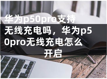 华为p50pro支持无线充电吗，华为p50pro无线充电怎么开启