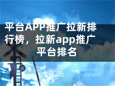 平台APP推广拉新排行榜，拉新app推广平台排名