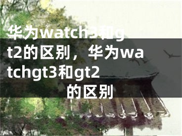 华为watch3和gt2的区别，华为watchgt3和gt2的区别