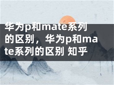 华为p和mate系列的区别，华为p和mate系列的区别 知乎