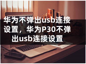 华为不弹出usb连接设置，华为P30不弹出usb连接设置