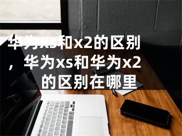 华为xs和x2的区别，华为xs和华为x2的区别在哪里 